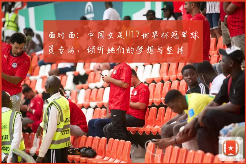 面对面：中国女足U17世界杯冠军球员专访，倾听她们的梦想与坚持