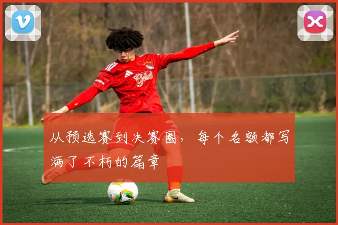 从预选赛到决赛圈，每个名额都写满了不朽的篇章