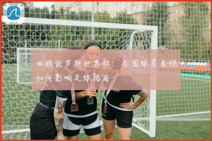 回顾俄罗斯世界杯：各国球员表现如何影响足球格局