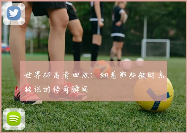 世界杯高清回放：细看那些被时光铭记的传奇瞬间