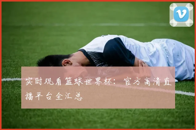 实时观看篮球世界杯：官方高清直播平台全汇总