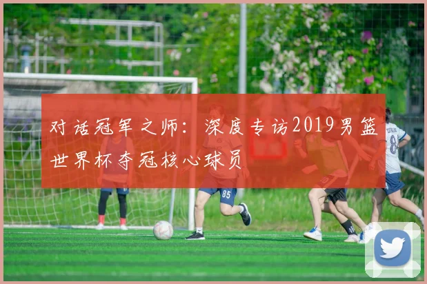 对话冠军之师：深度专访2019男篮世界杯夺冠核心球员