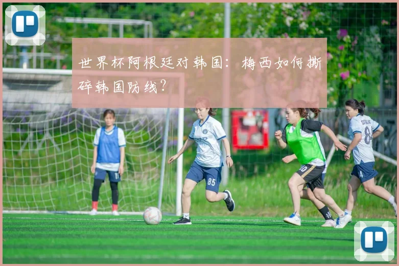 世界杯阿根廷对韩国：梅西如何撕碎韩国防线？