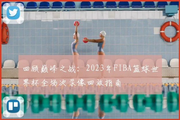 回顾巅峰之战：2023年FIBA篮球世界杯全场次录像回放指南