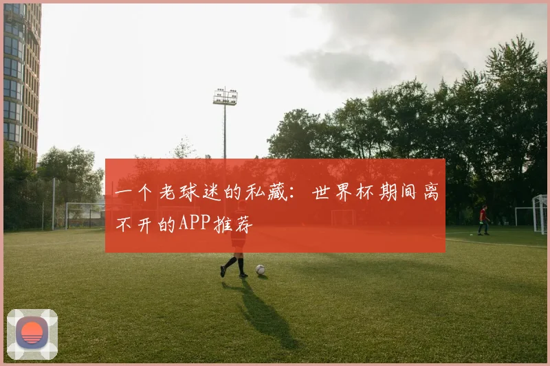 一个老球迷的私藏：世界杯期间离不开的APP推荐