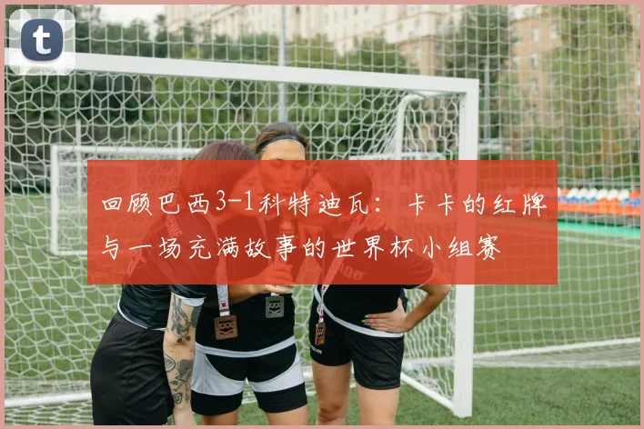 回顾巴西3-1科特迪瓦：卡卡的红牌与一场充满故事的世界杯小组赛