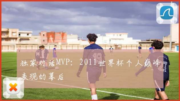 独家对话MVP：2011世界杯个人巅峰表现的幕后