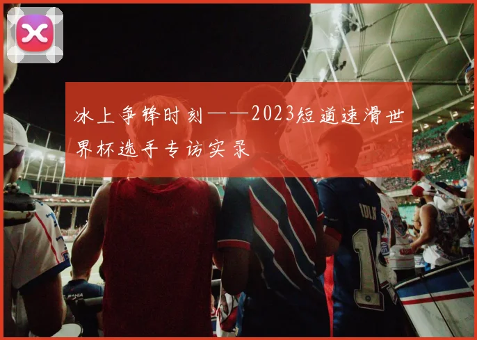 冰上争锋时刻——2023短道速滑世界杯选手专访实录