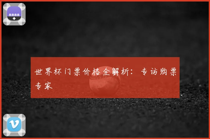 世界杯门票价格全解析：专访购票专家