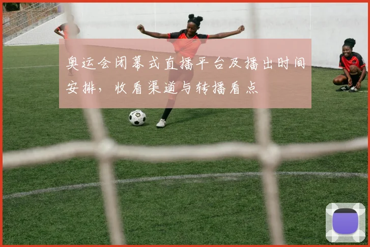 奥运会闭幕式直播平台及播出时间安排,收看渠道与转播看点