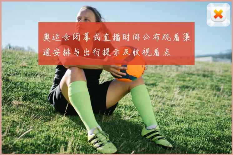 奥运会闭幕式直播时间公布观看渠道安排与出行提示及收视看点