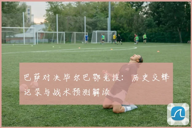 巴萨对决毕尔巴鄂竞技：历史交锋记录与战术预测解读