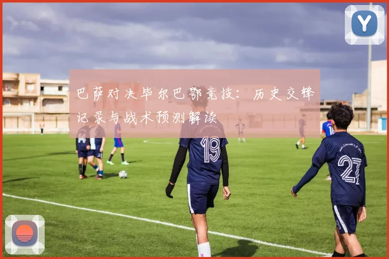 巴萨对决毕尔巴鄂竞技:历史交锋记录与战术预测解读